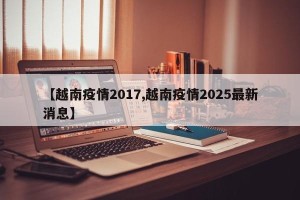 【越南疫情2017,越南疫情2025最新消息】