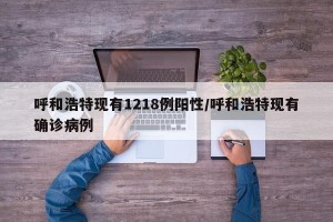 呼和浩特现有1218例阳性/呼和浩特现有确诊病例