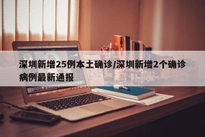 深圳新增25例本土确诊/深圳新增2个确诊病例最新通报