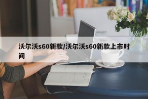 沃尔沃s60新款/沃尔沃s60新款上市时间
