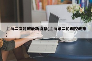 上海二次封城最新消息(上海第二轮调控政策)