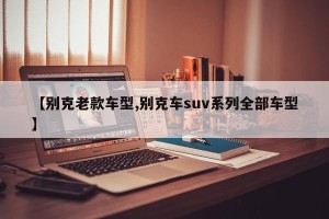 【别克老款车型,别克车suv系列全部车型】