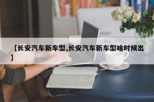 【长安汽车新车型,长安汽车新车型啥时候出】