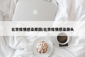 北京疫情感染原因/北京疫情感染源头