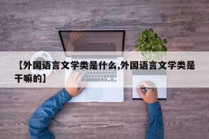 【外国语言文学类是什么,外国语言文学类是干嘛的】