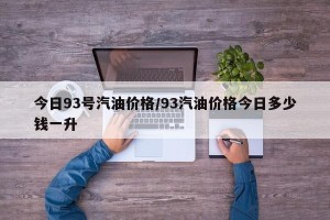 今日93号汽油价格/93汽油价格今日多少钱一升
