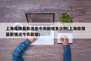 上海疫情最新消息今天新增多少例(上海疫情最新情况今天新增)