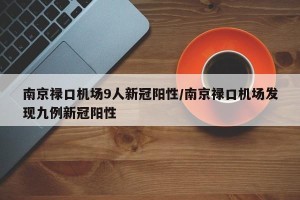 南京禄口机场9人新冠阳性/南京禄口机场发现九例新冠阳性